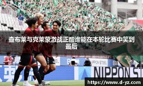 查布莱与克莱蒙激战正酣谁能在本轮比赛中笑到最后